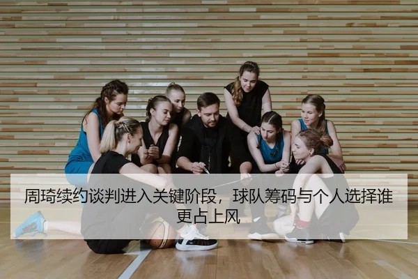 周琦续约谈判进入关键阶段，球队筹码与个人选择谁更占上风
